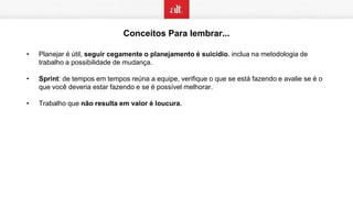 Conceitos Para lembrar...
• Planejar é útil, seguir cegamente o planejamento é suicídio. inclua na metodologia de
trabalho a possibilidade de mudança.
• Sprint: de tempos em tempos reúna a equipe, verifique o que se está fazendo e avalie se é o
que você deveria estar fazendo e se é possível melhorar.
• Trabalho que não resulta em valor é loucura.
 