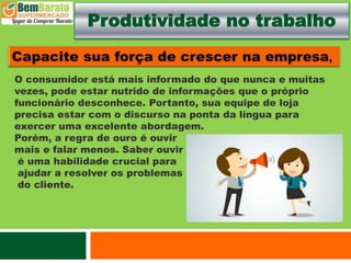 Produtividade no trabalho
O consumidor está mais informado do que nunca e muitas
vezes, pode estar nutrido de informações que o próprio
funcionário desconhece. Portanto, sua equipe de loja
precisa estar com o discurso na ponta da língua para
exercer uma excelente abordagem.
Porém, a regra de ouro é ouvir
mais e falar menos. Saber ouvir
é uma habilidade crucial para
ajudar a resolver os problemas
do cliente.
 