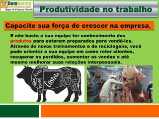 Produtividade no trabalho
E não basta a sua equipe ter conhecimento dos
produtos para estarem preparados para vendê-los.
Através de novos treinamentos e de reciclagens, você
pode orientar a sua equipe em como reter clientes,
recuperar os perdidos, aumentar as vendas e até
mesmo melhorar suas relações interpessoais.
 