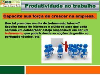 Produtividade no trabalho
Que tal promover um dia de treinamento interno?
Escolha temas de interesse e divida-os para que cada
semana um colaborador esteja responsável em dar um
treinamento que pode ir desde as noções de gestão ao
português técnico, etc.
 