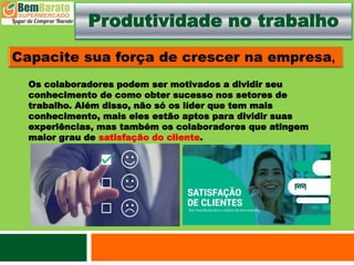 Produtividade no trabalho
Os colaboradores podem ser motivados a dividir seu
conhecimento de como obter sucesso nos setores de
trabalho. Além disso, não só os líder que tem mais
conhecimento, mais eles estão aptos para dividir suas
experiências, mas também os colaboradores que atingem
maior grau de satisfação do cliente.
 