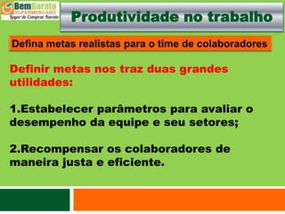 Produtividade no trabalho
Definir metas nos traz duas grandes
utilidades:
1.Estabelecer parâmetros para avaliar o
desempenho da equipe e seu setores;
2.Recompensar os colaboradores de
maneira justa e eficiente.
 