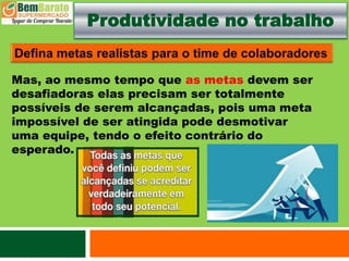 Produtividade no trabalho
Mas, ao mesmo tempo que as metas devem ser
desafiadoras elas precisam ser totalmente
possíveis de serem alcançadas, pois uma meta
impossível de ser atingida pode desmotivar
uma equipe, tendo o efeito contrário do
esperado.
 