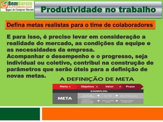 Produtividade no trabalho
E para isso, é preciso levar em consideração a
realidade do mercado, as condições da equipe e
as necessidades da empresa.
Acompanhar o desempenho e o progresso, seja
individual ou coletivo, contribui na construção de
parâmetros que serão úteis para a definição de
novas metas.
 
