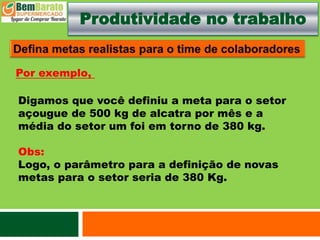 Produtividade no trabalho
Digamos que você definiu a meta para o setor
açougue de 500 kg de alcatra por mês e a
média do setor um foi em torno de 380 kg.
Obs:
Logo, o parâmetro para a definição de novas
metas para o setor seria de 380 Kg.
Por exemplo,
 