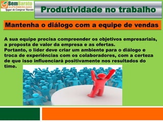 Produtividade no trabalho
A sua equipe precisa compreender os objetivos empresariais,
a proposta de valor da empresa e as ofertas.
Portanto, o líder deve criar um ambiente para o diálogo e
troca de experiências com os colaboradores, com a certeza
de que isso influenciará positivamente nos resultados do
time.
 