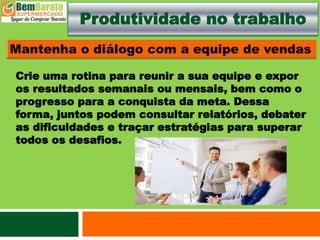 Produtividade no trabalho
Crie uma rotina para reunir a sua equipe e expor
os resultados semanais ou mensais, bem como o
progresso para a conquista da meta. Dessa
forma, juntos podem consultar relatórios, debater
as dificuldades e traçar estratégias para superar
todos os desafios.
 