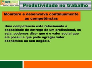 Produtividade no trabalho
Uma competência está relacionada a
capacidade de entrega de um profissional, ou
seja, podemos dizer que é o valor social que
ele possui e que pode agregar valor
econômico ao seu negócio.
 