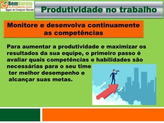 Produtividade no trabalho
Para aumentar a produtividade e maximizar os
resultados da sua equipe, o primeiro passo é
avaliar quais competências e habilidades são
necessárias para o seu time
ter melhor desempenho e
alcançar suas metas.
 