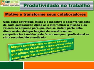 Produtividade no trabalho
Uma outra estratégia eficaz é o incentivo e desenvolvimento
de cada colaborador. Ajude-os a internalizar a missão e os
valores da empresa para que eles se sintam parte dela.
Ainda assim, delegar funções de acordo com as
competências também pode fazer com que o profissional se
sinta reconhecido e motivado.
 