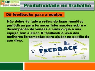 Produtividade no trabalho
Não deixe de lado a rotina de fazer reuniões
periódicas para fornecer informações sobre o
desempenho de vendas e ouvir o que a sua
equipe tem a dizer. O feedback é uma das
melhores ferramentas para ajudar na gestão do
seu time.
 