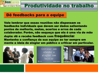 Produtividade no trabalho
Vale lembrar que essas reuniões não dispensam os
feedbacks individuais que devem ser dados salientando
pontos de melhoria, metas, acertos e erros de cada
colaborador. Porém, não esqueça que ela é uma via de mão
dupla: dê e receba feedback com frequência!
Mantenha a confiança da sua equipe ao ter sempre em
mente a ídeia de elogiar em público e criticar em particular.
 