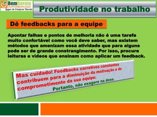 Produtividade no trabalho
Apontar falhas e pontos de melhoria não é uma tarefa
muito confortável como você deve saber, mas existem
métodos que amenizam essa atividade que para alguns
pode ser de grande constrangimento. Por isso, procure
leituras e vídeos que ensinam como aplicar um feedback.
 