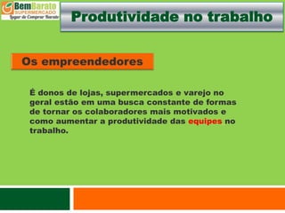 Produtividade no trabalho
É donos de lojas, supermercados e varejo no
geral estão em uma busca constante de formas
de tornar os colaboradores mais motivados e
como aumentar a produtividade das equipes no
trabalho.
 