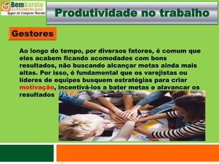 Produtividade no trabalho
Ao longo do tempo, por diversos fatores, é comum que
eles acabem ficando acomodados com bons
resultados, não buscando alcançar metas ainda mais
altas. Por isso, é fundamental que os varejistas ou
líderes de equipes busquem estratégias para criar
motivação, incentivá-los a bater metas e alavancar os
resultados
 