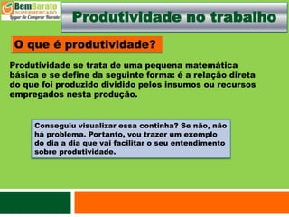 Produtividade no trabalho
Produtividade se trata de uma pequena matemática
básica e se define da seguinte forma: é a relação direta
do que foi produzido dividido pelos insumos ou recursos
empregados nesta produção.
Conseguiu visualizar essa continha? Se não, não
há problema. Portanto, vou trazer um exemplo
do dia a dia que vai facilitar o seu entendimento
sobre produtividade.
 