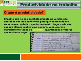Produtividade no trabalho
Imagine que no seu estabelecimento as vendas são
anotadas em uma caderneta para que no final do dia
você possa conferir o seu faturamento. Logo, cada vez
que um cliente realiza uma compra, você escreve
manualmente todos os produtos, quantidades e valores
que o cliente pagou.
 
