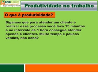 Produtividade no trabalho
Digamos que para atender um cliente e
realizar esse processo você leva 15 minutos
e no intervalo de 1 hora consegue atender
apenas 4 clientes. Muito tempo e poucas
vendas, não acha?
 
