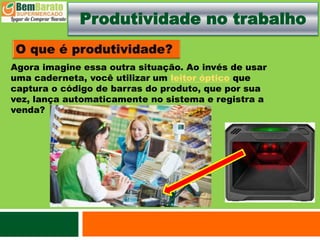 Produtividade no trabalho
Agora imagine essa outra situação. Ao invés de usar
uma caderneta, você utilizar um leitor óptico que
captura o código de barras do produto, que por sua
vez, lança automaticamente no sistema e registra a
venda?
 
