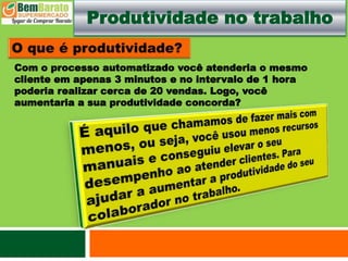 Produtividade no trabalho
Com o processo automatizado você atenderia o mesmo
cliente em apenas 3 minutos e no intervalo de 1 hora
poderia realizar cerca de 20 vendas. Logo, você
aumentaria a sua produtividade concorda?
 