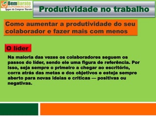 Produtividade no trabalho
Na maioria das vezes os colaboradores seguem os
passos do líder, sendo ele uma figura de referência. Por
isso, seja sempre o primeiro a chegar ao escritório,
corra atrás das metas e dos objetivos e esteja sempre
aberto para novas ideias e críticas — positivas ou
negativas.
 