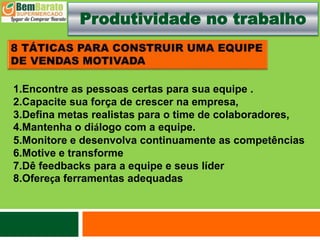 Produtividade no trabalho
1.Encontre as pessoas certas para sua equipe .
2.Capacite sua força de crescer na empresa,
3.Defina metas realistas para o time de colaboradores,
4.Mantenha o diálogo com a equipe.
5.Monitore e desenvolva continuamente as competências
6.Motive e transforme
7.Dê feedbacks para a equipe e seus líder
8.Ofereça ferramentas adequadas
 