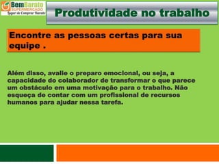 Produtividade no trabalho
Além disso, avalie o preparo emocional, ou seja, a
capacidade do colaborador de transformar o que parece
um obstáculo em uma motivação para o trabalho. Não
esqueça de contar com um profissional de recursos
humanos para ajudar nessa tarefa.
 