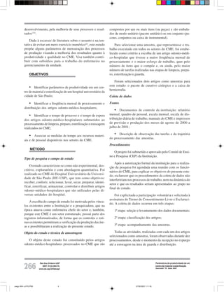 desenvolvimento, pela melhoria de seus processos e resul-         compostos por um ou mais itens (ou peças) e são embala-
         tados (16).                                                       dos de modo unitário (pacote unitário) ou em conjunto (pa-
                                                                           cotes, conjuntos ou caixa de instrumental).
             Dada à escassez de literatura sobre o assunto e na ten-
         tativa de evitar um mero exercício numérico(6), este estudo           Para selecionar uma amostra, que representasse o tra-
         propõe alguns parâmetros de mensuração dos processos              balho executado em todos os setores do CME, foi estabe-
         de produção visando a melhoria dos resultados quanto à            lecido como critério a escolha de um artigo odonto-médi-
         produtividade e qualidade no CME. Visa também contri-             co-hospitalar que tivesse a maior freqüência mensal de
         buir com subsídios para o trabalho do enfermeiro no               processamento e o maior esforço de trabalho, quer pelo
         gerenciamento da unidade.                                         número de itens que o compõe e, ou ainda, pelo maior
                                                                           número de tarefas realizadas nas etapas de limpeza, prepa-
              OBJETIVOS                                                    ro, esterilização e guarda.

                                                                               Foram selecionados dois artigos como amostras para
                                                                           este estudo: o pacote de curativo cirúrgico e a caixa de
             • Identificar parâmetros de produtividade em um cen-
                                                                           herniorrafia.
         tro de material e esterilização de um hospital universitário da
         cidade de São Paulo;                                              Coleta de dados

              • Identificar a freqüência mensal de processamento e         Fontes
         distribuição dos artigos odonto-médico-hospitalares;
                                                                               • Documentos de controle da instituição: relatório
              • Identificar o tempo de processo e o tempo de espera        mensal, quadro de pessoal, escala mensal, escala de dis-
         dos artigos odonto-médico-hospitalares submetidos ao              tribuição diária de trabalho, manuais do CME e impressos
         processamento de limpeza, preparo, esterilização e estocagem      de previsão e produção dos meses de agosto de 2000 a
         realizados no CME;                                                julho de 2001;

              • Associar as medidas de tempo aos recursos materi-             • Descrição de observação das tarefas e da trajetória
                                                                           do processamento das amostras.
         ais e de pessoal disponíveis nos setores do CME.
                                                                           Procedimentos
              MÉTODO
                                                                              O projeto foi submetido e aprovado pelo Comitê de Ensi-
                                                                           no e Pesquisa (CEP) da Instituição.
         Tipo de pesquisa e campo de estudo
                                                                               Após a autorização formal da instituição para a realiza-
             O estudo caracterizou-se como não experimental, des-          ção da pesquisa foi agendada uma reunião com os funcio-
         critivo, exploratório e com abordagem quantitativa. Foi           nários do CME, para explicar os objetivos do presente estu-
         realizado no CME do Hospital Universitário da Universi-           do, esclarecer que os procedimentos da coleta de dados não
         dade de São Paulo (HU-USP), que tem como objetivos:
                                                                           interfeririam nos processos de trabalho, nem na dinâmica do
         receber, conferir, selecionar, lavar, secar, preparar, identi-
                                                                           setor e que os resultados seriam apresentados ao grupo no
         ficar, esterilizar, armazenar, controlar e distribuir artigos
                                                                           final do estudo.
         odonto-médico-hospitalares que são utilizados pelas di-
         versas unidades do hospital.                                          Foi explicitada a participação voluntária e solicitada à
                                                                           assinatura do Termo de Consentimento Livre e Esclareci-
             A escolha do campo de estudo foi motivada pelos víncu-
                                                                           do. A coleta de dados ocorreu em três etapas:
         los existentes entre a Instituição e a pesquisadora, que na
         época atuava como enfermeira chefe do setor e, também,               1ª etapa: seleção e levantamento dos dados documentais;
         porque este CME é um setor estruturado, possui parte dos
         registros informatizados, de forma que os controles e roti-          2ª etapa: classificação dos artigos;
         nas existentes permitiram a verificação da produção das áre-
         as e possibilitaram a realização do presente estudo.                 3ª etapa: acompanhamento das amostras.

         Objeto do estudo e técnica de amostragem                              Todas as atividades, realizadas com cada um dos artigos
                                                                           selecionados como amostras, foram observadas durante dez
            O objeto deste estudo foi constituído pelos artigos            processamentos, desde o momento da recepção no expurgo
         odonto-médico-hospitalares processados no CME que são             até a estocagem na área de guarda e distribuição.




                      Rev Esc Enferm USP                                                                         Parâmetros de produtividade de um

         266            2007; 41(2):264-70.
                     www.ee.usp.br/reeusp/
                                                                                                                 centro de material e esterilização
                                                                                                                 Sancinetti TR, Gatto MAF.




pags 264 a 270.P65                      4                                                     27/6/2007, 11:16
 