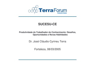 SUCESU-CE

Produtividade do Trabalhador do Conhecimento: Desafios,
             Oportunidades e Novas Habilidades


         Dr. José Cláudio Cyrineu Terra

              Fortaleza, 08/03/2005
 