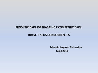 PRODUTIVIDADE DO TRABALHO E COMPETITIVIDADE:

        BRASIL E SEUS CONCORRENTES



                      Eduardo Augusto Guimarães
                           Maio 2012
 