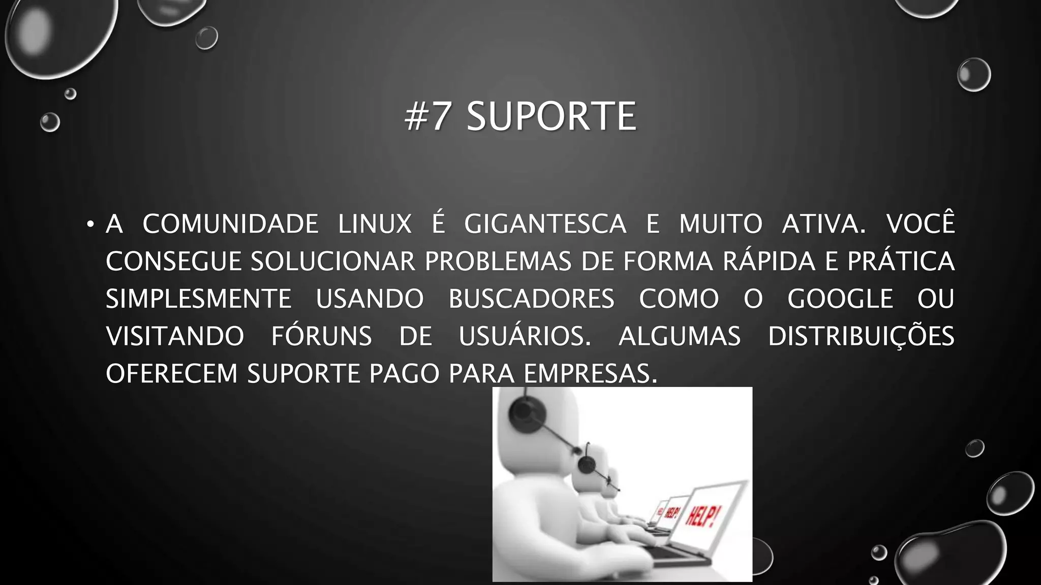 #7 SUPORTE
• A COMUNIDADE LINUX É GIGANTESCA E MUITO ATIVA. VOCÊ
CONSEGUE SOLUCIONAR PROBLEMAS DE FORMA RÁPIDA E PRÁTICA
SIMPLESMENTE USANDO BUSCADORES COMO O GOOGLE OU
VISITANDO FÓRUNS DE USUÁRIOS. ALGUMAS DISTRIBUIÇÕES
OFERECEM SUPORTE PAGO PARA EMPRESAS.
 