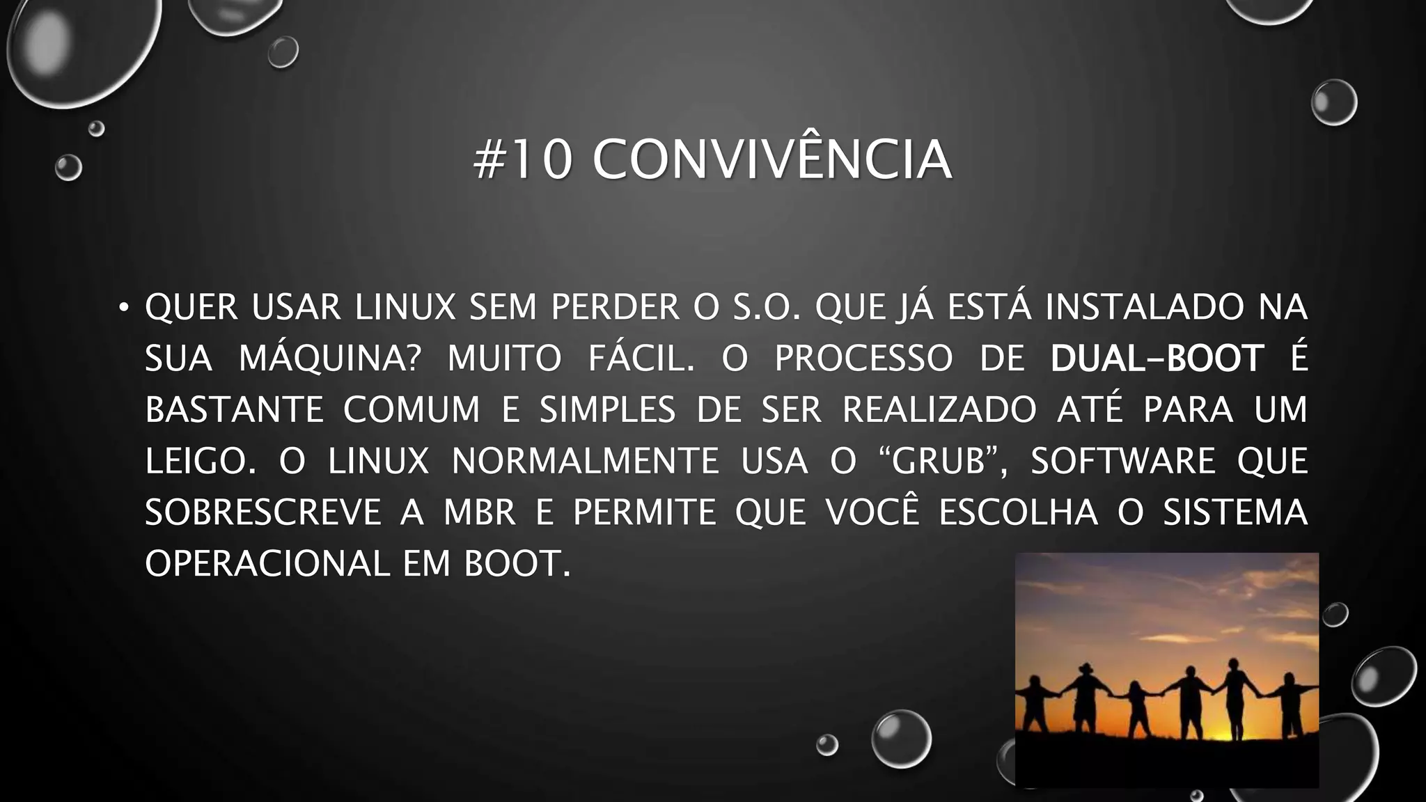 #10 CONVIVÊNCIA
• QUER USAR LINUX SEM PERDER O S.O. QUE JÁ ESTÁ INSTALADO NA
SUA MÁQUINA? MUITO FÁCIL. O PROCESSO DE DUAL-BOOT É
BASTANTE COMUM E SIMPLES DE SER REALIZADO ATÉ PARA UM
LEIGO. O LINUX NORMALMENTE USA O “GRUB”, SOFTWARE QUE
SOBRESCREVE A MBR E PERMITE QUE VOCÊ ESCOLHA O SISTEMA
OPERACIONAL EM BOOT.
 
