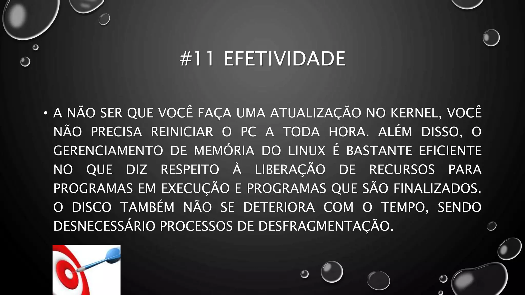 #11 EFETIVIDADE
• A NÃO SER QUE VOCÊ FAÇA UMA ATUALIZAÇÃO NO KERNEL, VOCÊ
NÃO PRECISA REINICIAR O PC A TODA HORA. ALÉM DISSO, O
GERENCIAMENTO DE MEMÓRIA DO LINUX É BASTANTE EFICIENTE
NO QUE DIZ RESPEITO À LIBERAÇÃO DE RECURSOS PARA
PROGRAMAS EM EXECUÇÃO E PROGRAMAS QUE SÃO FINALIZADOS.
O DISCO TAMBÉM NÃO SE DETERIORA COM O TEMPO, SENDO
DESNECESSÁRIO PROCESSOS DE DESFRAGMENTAÇÃO.
 