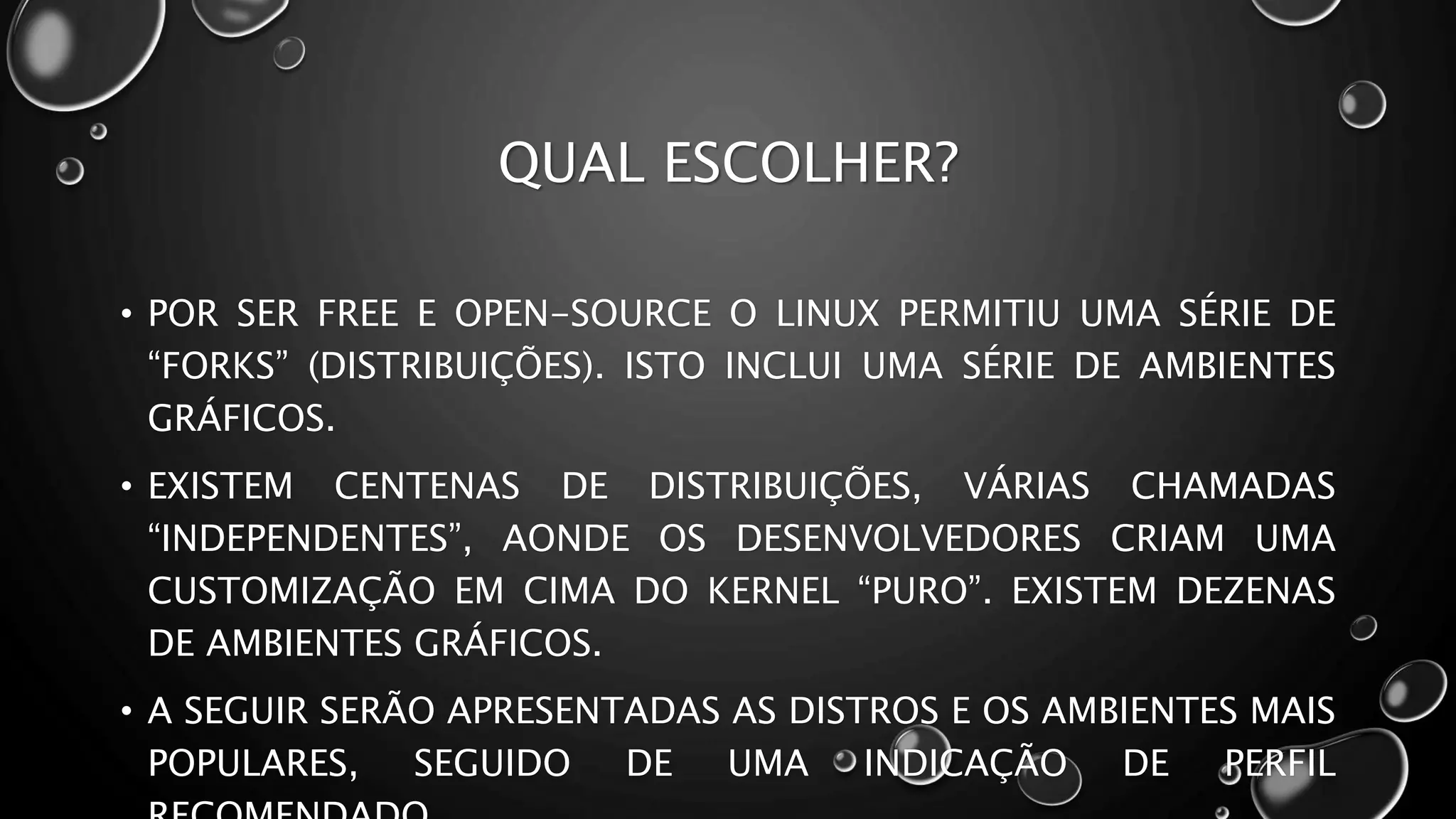 QUAL ESCOLHER?
• POR SER FREE E OPEN-SOURCE O LINUX PERMITIU UMA SÉRIE DE
“FORKS” (DISTRIBUIÇÕES). ISTO INCLUI UMA SÉRIE DE AMBIENTES
GRÁFICOS.
• EXISTEM CENTENAS DE DISTRIBUIÇÕES, VÁRIAS CHAMADAS
“INDEPENDENTES”, AONDE OS DESENVOLVEDORES CRIAM UMA
CUSTOMIZAÇÃO EM CIMA DO KERNEL “PURO”. EXISTEM DEZENAS
DE AMBIENTES GRÁFICOS.
• A SEGUIR SERÃO APRESENTADAS AS DISTROS E OS AMBIENTES MAIS
POPULARES, SEGUIDO DE UMA INDICAÇÃO DE PERFIL
 