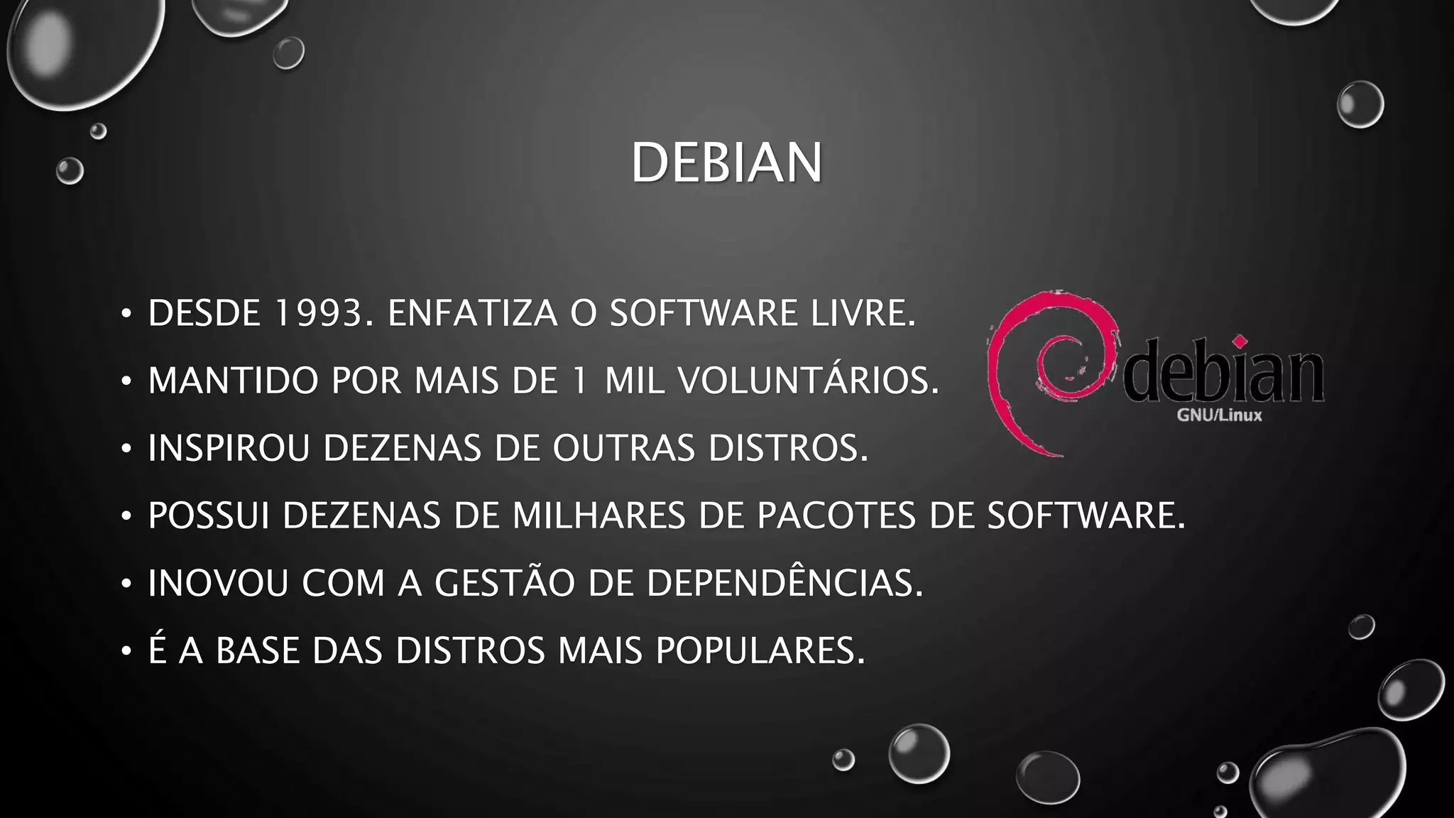DEBIAN
• DESDE 1993. ENFATIZA O SOFTWARE LIVRE.
• MANTIDO POR MAIS DE 1 MIL VOLUNTÁRIOS.
• INSPIROU DEZENAS DE OUTRAS DISTROS.
• POSSUI DEZENAS DE MILHARES DE PACOTES DE SOFTWARE.
• INOVOU COM A GESTÃO DE DEPENDÊNCIAS.
• É A BASE DAS DISTROS MAIS POPULARES.
 