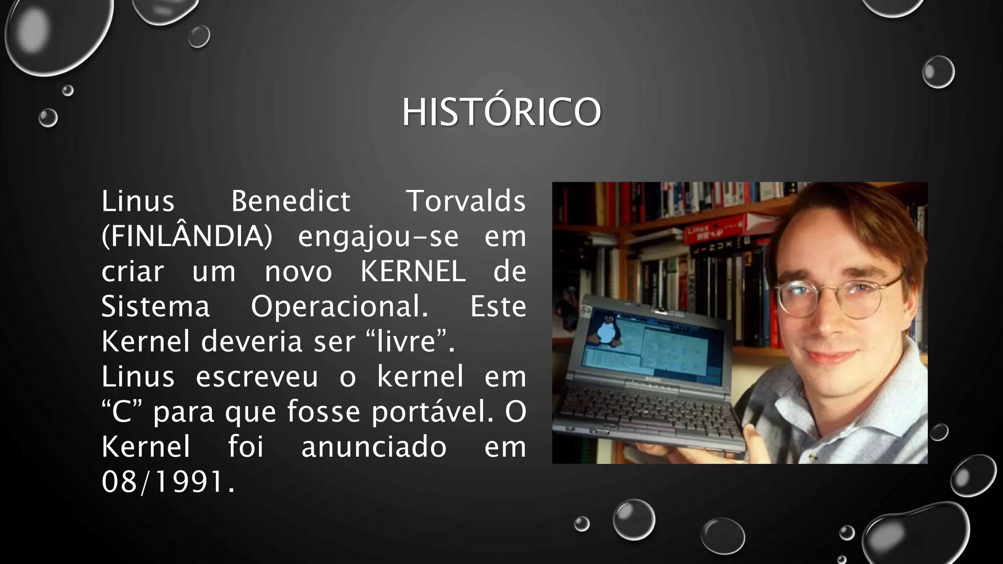 HISTÓRICO
Linus Benedict Torvalds
(FINLÂNDIA) engajou-se em
criar um novo KERNEL de
Sistema Operacional. Este
Kernel deveria ser “livre”.
Linus escreveu o kernel em
“C” para que fosse portável. O
Kernel foi anunciado em
08/1991.
 