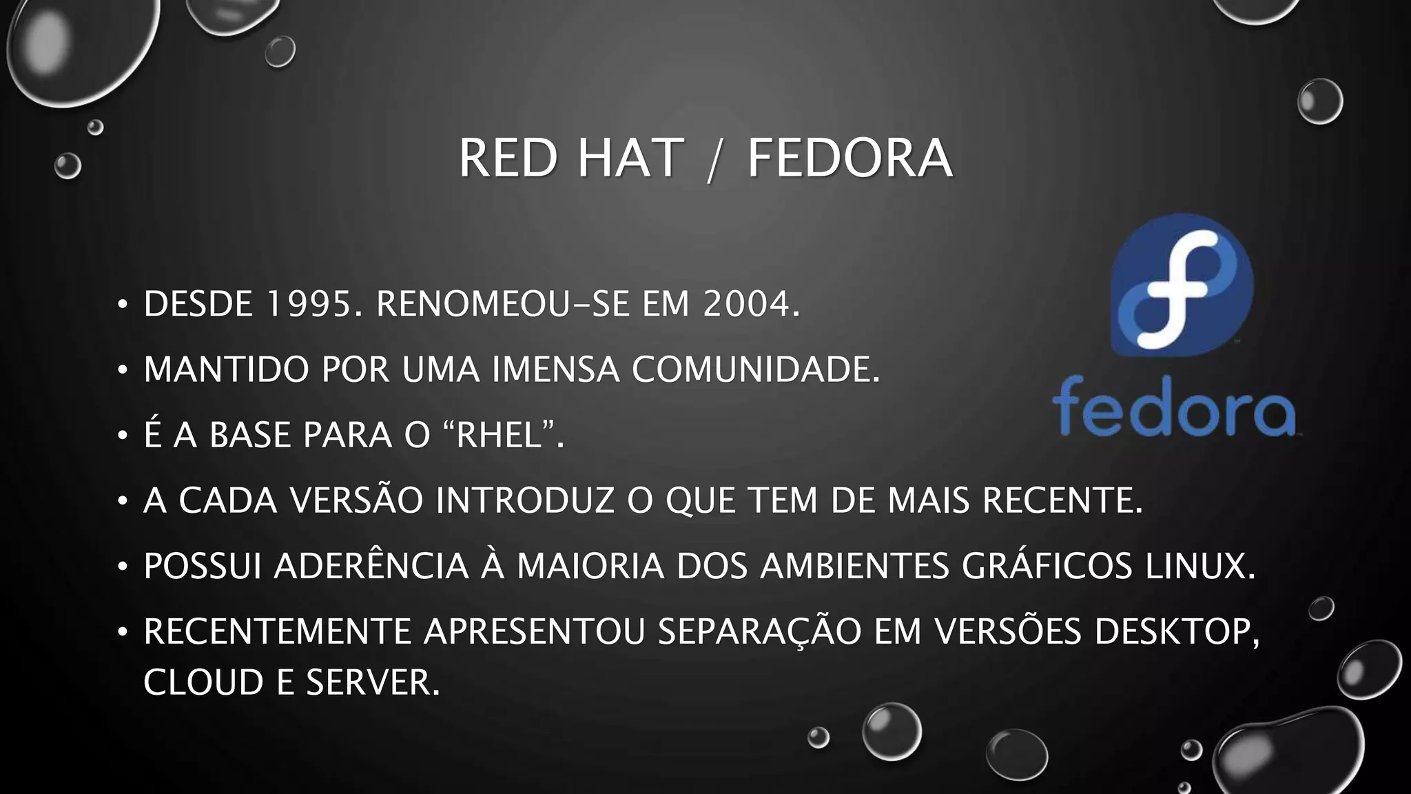 RED HAT / FEDORA
• DESDE 1995. RENOMEOU-SE EM 2004.
• MANTIDO POR UMA IMENSA COMUNIDADE.
• É A BASE PARA O “RHEL”.
• A CADA VERSÃO INTRODUZ O QUE TEM DE MAIS RECENTE.
• POSSUI ADERÊNCIA À MAIORIA DOS AMBIENTES GRÁFICOS LINUX.
• RECENTEMENTE APRESENTOU SEPARAÇÃO EM VERSÕES DESKTOP,
CLOUD E SERVER.
 