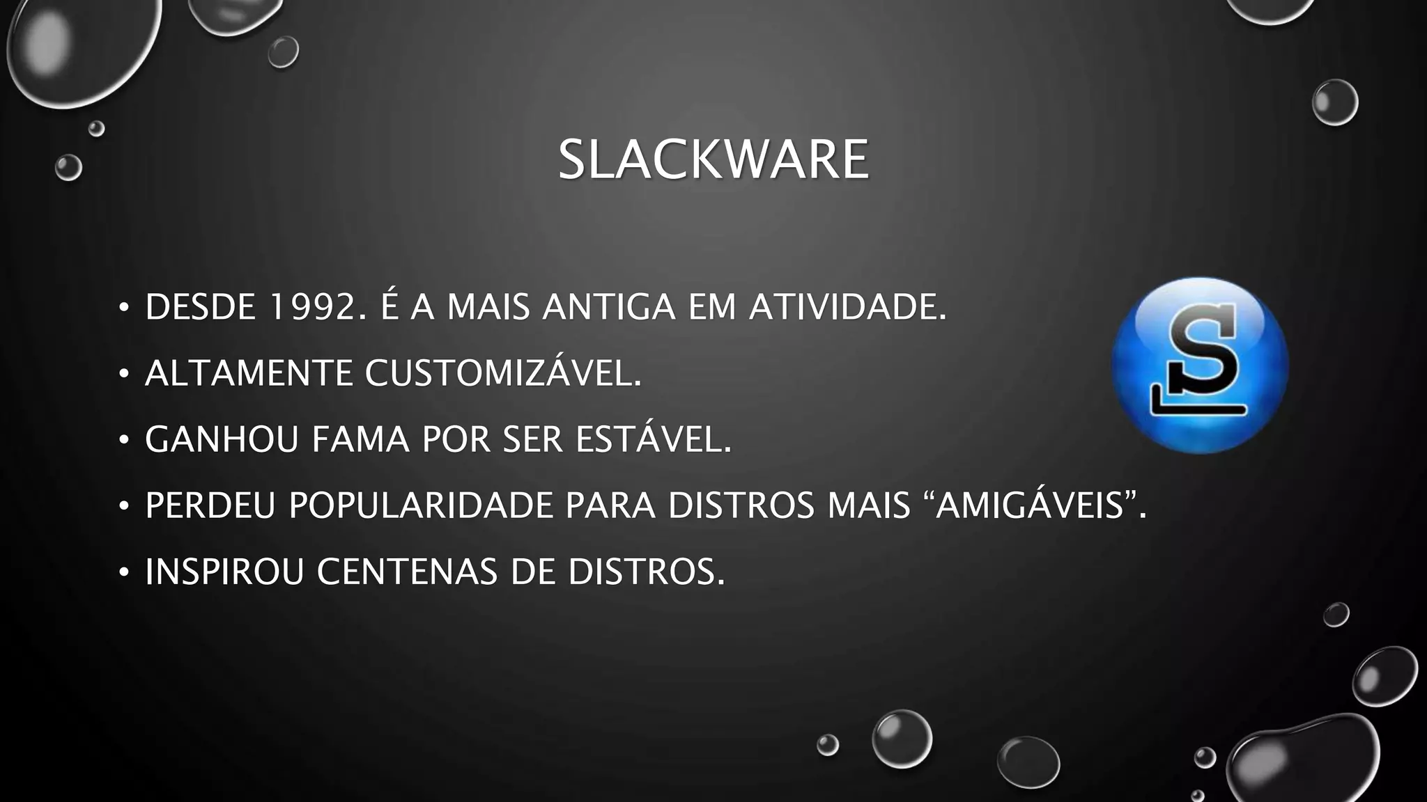 SLACKWARE
• DESDE 1992. É A MAIS ANTIGA EM ATIVIDADE.
• ALTAMENTE CUSTOMIZÁVEL.
• GANHOU FAMA POR SER ESTÁVEL.
• PERDEU POPULARIDADE PARA DISTROS MAIS “AMIGÁVEIS”.
• INSPIROU CENTENAS DE DISTROS.
 