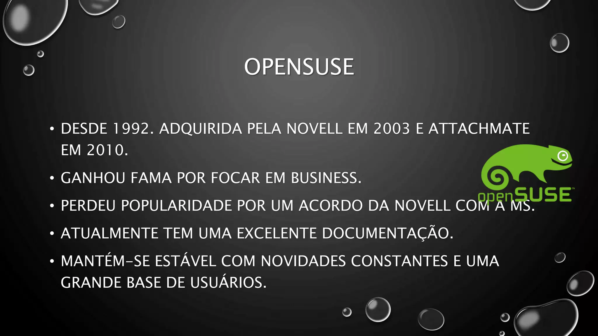 OPENSUSE
• DESDE 1992. ADQUIRIDA PELA NOVELL EM 2003 E ATTACHMATE
EM 2010.
• GANHOU FAMA POR FOCAR EM BUSINESS.
• PERDEU POPULARIDADE POR UM ACORDO DA NOVELL COM A MS.
• ATUALMENTE TEM UMA EXCELENTE DOCUMENTAÇÃO.
• MANTÉM-SE ESTÁVEL COM NOVIDADES CONSTANTES E UMA
GRANDE BASE DE USUÁRIOS.
 