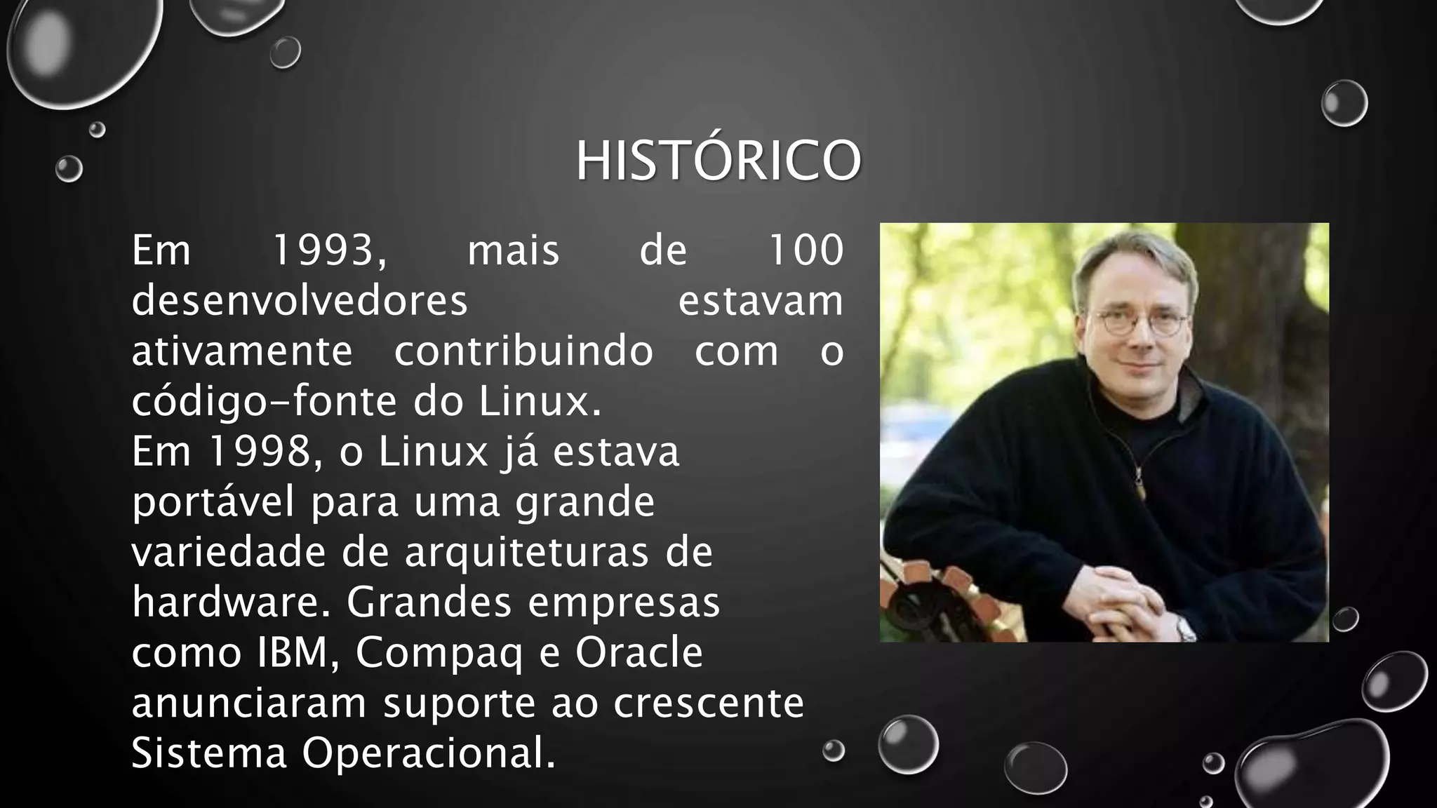 HISTÓRICO
Em 1993, mais de 100
desenvolvedores estavam
ativamente contribuindo com o
código-fonte do Linux.
Em 1998, o Linux já estava
portável para uma grande
variedade de arquiteturas de
hardware. Grandes empresas
como IBM, Compaq e Oracle
anunciaram suporte ao crescente
Sistema Operacional.
 