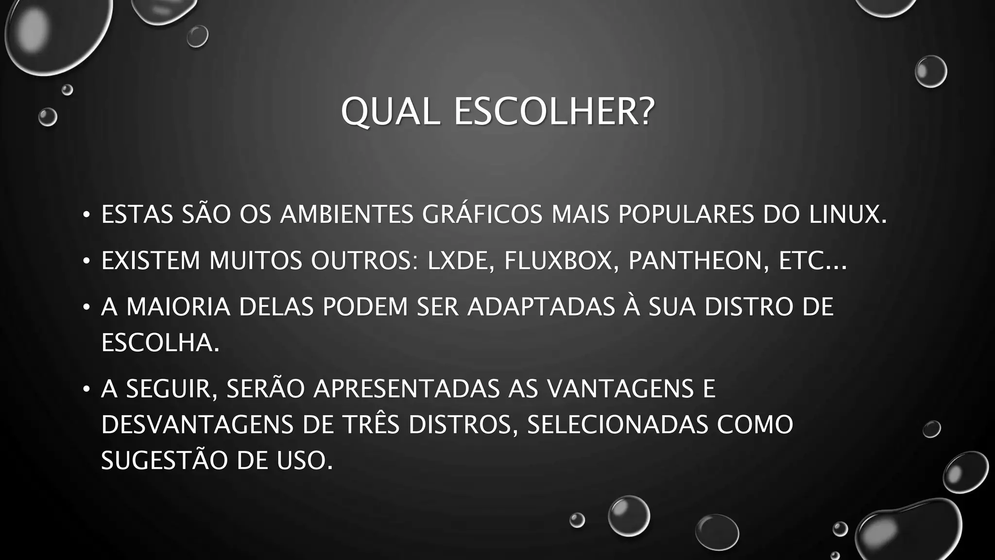 QUAL ESCOLHER?
• ESTAS SÃO OS AMBIENTES GRÁFICOS MAIS POPULARES DO LINUX.
• EXISTEM MUITOS OUTROS: LXDE, FLUXBOX, PANTHEON, ETC...
• A MAIORIA DELAS PODEM SER ADAPTADAS À SUA DISTRO DE
ESCOLHA.
• A SEGUIR, SERÃO APRESENTADAS AS VANTAGENS E
DESVANTAGENS DE TRÊS DISTROS, SELECIONADAS COMO
SUGESTÃO DE USO.
 