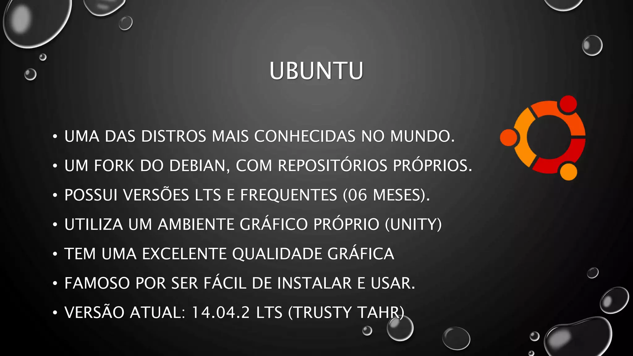 UBUNTU
• UMA DAS DISTROS MAIS CONHECIDAS NO MUNDO.
• UM FORK DO DEBIAN, COM REPOSITÓRIOS PRÓPRIOS.
• POSSUI VERSÕES LTS E FREQUENTES (06 MESES).
• UTILIZA UM AMBIENTE GRÁFICO PRÓPRIO (UNITY)
• TEM UMA EXCELENTE QUALIDADE GRÁFICA
• FAMOSO POR SER FÁCIL DE INSTALAR E USAR.
• VERSÃO ATUAL: 14.04.2 LTS (TRUSTY TAHR)
 