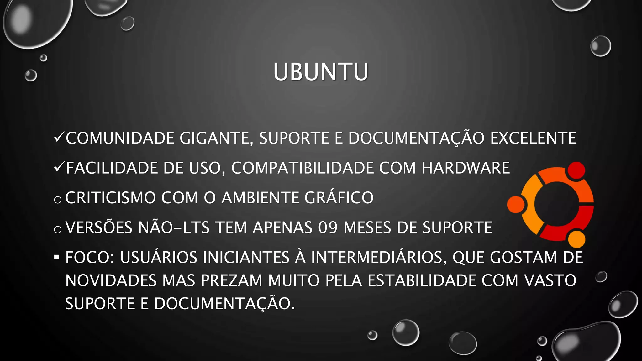 UBUNTU
COMUNIDADE GIGANTE, SUPORTE E DOCUMENTAÇÃO EXCELENTE
FACILIDADE DE USO, COMPATIBILIDADE COM HARDWARE
o CRITICISMO COM O AMBIENTE GRÁFICO
o VERSÕES NÃO-LTS TEM APENAS 09 MESES DE SUPORTE
 FOCO: USUÁRIOS INICIANTES À INTERMEDIÁRIOS, QUE GOSTAM DE
NOVIDADES MAS PREZAM MUITO PELA ESTABILIDADE COM VASTO
SUPORTE E DOCUMENTAÇÃO.
 