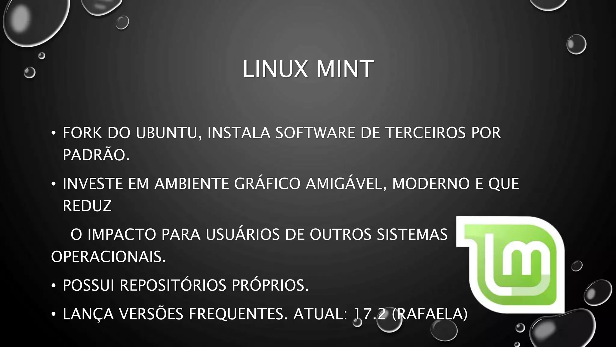 LINUX MINT
• FORK DO UBUNTU, INSTALA SOFTWARE DE TERCEIROS POR
PADRÃO.
• INVESTE EM AMBIENTE GRÁFICO AMIGÁVEL, MODERNO E QUE
REDUZ
O IMPACTO PARA USUÁRIOS DE OUTROS SISTEMAS
OPERACIONAIS.
• POSSUI REPOSITÓRIOS PRÓPRIOS.
• LANÇA VERSÕES FREQUENTES. ATUAL: 17.2 (RAFAELA)
 