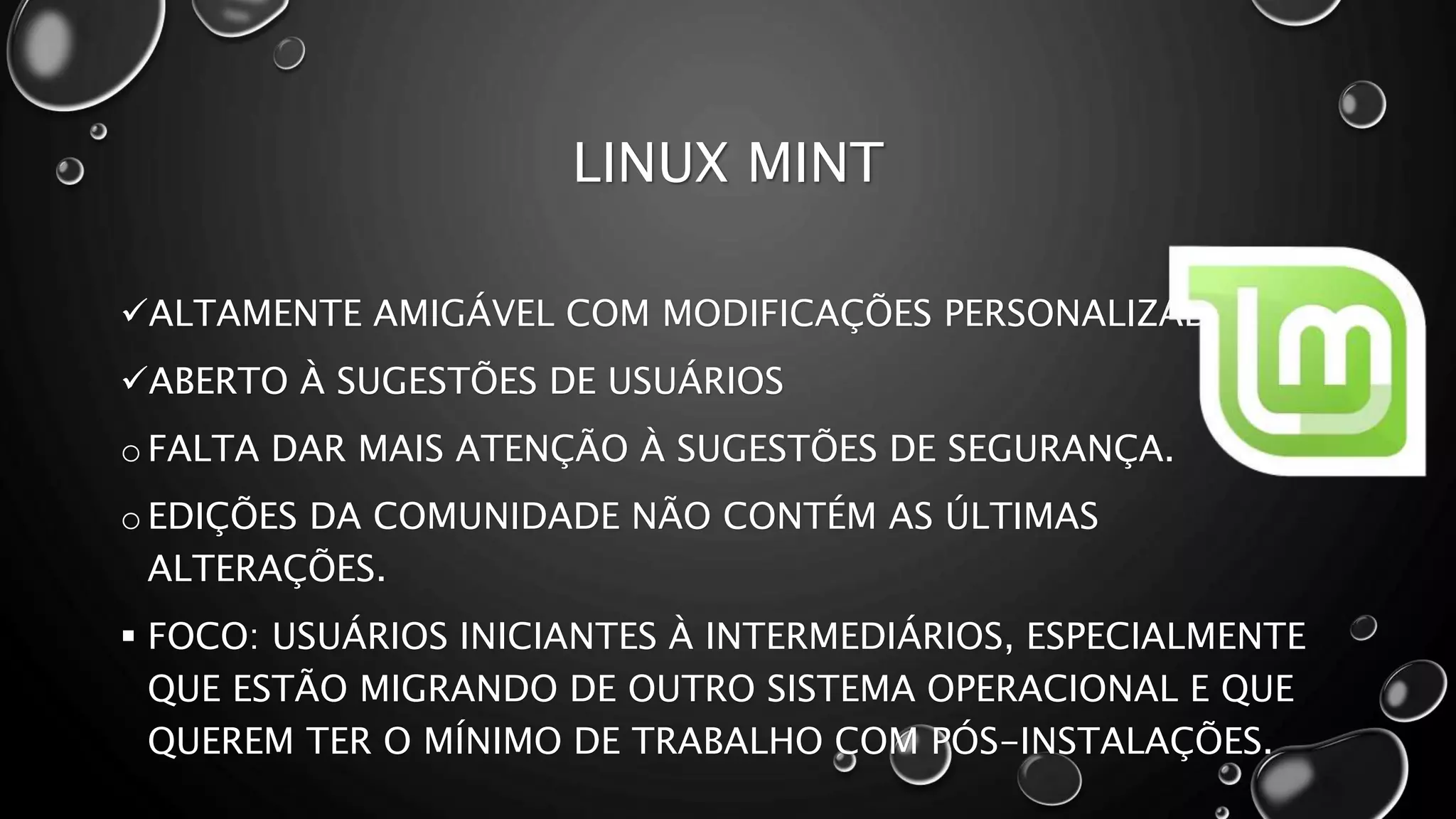 LINUX MINT
ALTAMENTE AMIGÁVEL COM MODIFICAÇÕES PERSONALIZADAS.
ABERTO À SUGESTÕES DE USUÁRIOS
o FALTA DAR MAIS ATENÇÃO À SUGESTÕES DE SEGURANÇA.
o EDIÇÕES DA COMUNIDADE NÃO CONTÉM AS ÚLTIMAS
ALTERAÇÕES.
 FOCO: USUÁRIOS INICIANTES À INTERMEDIÁRIOS, ESPECIALMENTE
QUE ESTÃO MIGRANDO DE OUTRO SISTEMA OPERACIONAL E QUE
QUEREM TER O MÍNIMO DE TRABALHO COM PÓS-INSTALAÇÕES.
 