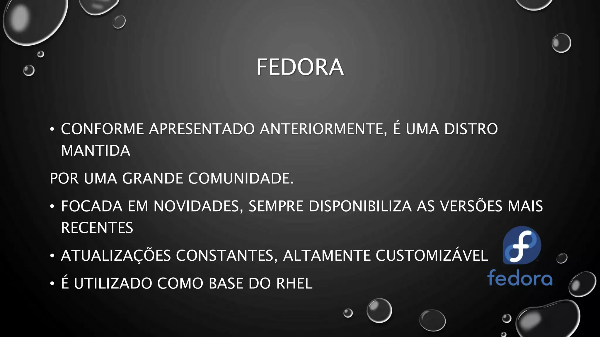 FEDORA
• CONFORME APRESENTADO ANTERIORMENTE, É UMA DISTRO
MANTIDA
POR UMA GRANDE COMUNIDADE.
• FOCADA EM NOVIDADES, SEMPRE DISPONIBILIZA AS VERSÕES MAIS
RECENTES
• ATUALIZAÇÕES CONSTANTES, ALTAMENTE CUSTOMIZÁVEL
• É UTILIZADO COMO BASE DO RHEL
 
