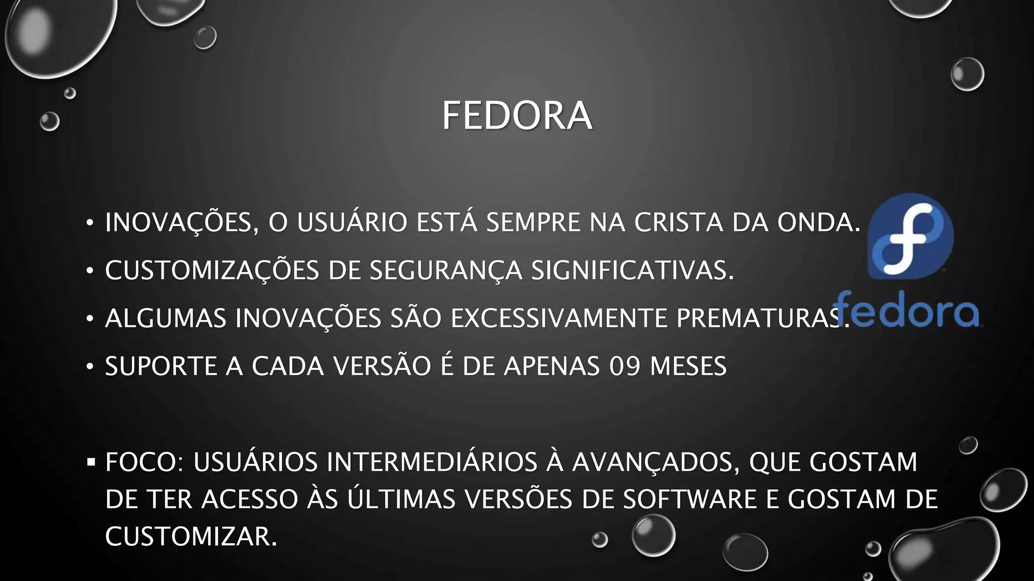 FEDORA
• INOVAÇÕES, O USUÁRIO ESTÁ SEMPRE NA CRISTA DA ONDA.
• CUSTOMIZAÇÕES DE SEGURANÇA SIGNIFICATIVAS.
• ALGUMAS INOVAÇÕES SÃO EXCESSIVAMENTE PREMATURAS.
• SUPORTE A CADA VERSÃO É DE APENAS 09 MESES
 FOCO: USUÁRIOS INTERMEDIÁRIOS À AVANÇADOS, QUE GOSTAM
DE TER ACESSO ÀS ÚLTIMAS VERSÕES DE SOFTWARE E GOSTAM DE
CUSTOMIZAR.
 