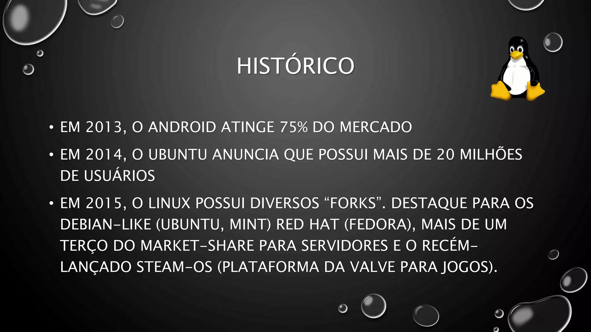HISTÓRICO
• EM 2013, O ANDROID ATINGE 75% DO MERCADO
• EM 2014, O UBUNTU ANUNCIA QUE POSSUI MAIS DE 20 MILHÕES
DE USUÁRIOS
• EM 2015, O LINUX POSSUI DIVERSOS “FORKS”. DESTAQUE PARA OS
DEBIAN-LIKE (UBUNTU, MINT) RED HAT (FEDORA), MAIS DE UM
TERÇO DO MARKET-SHARE PARA SERVIDORES E O RECÉM-
LANÇADO STEAM-OS (PLATAFORMA DA VALVE PARA JOGOS).
 
