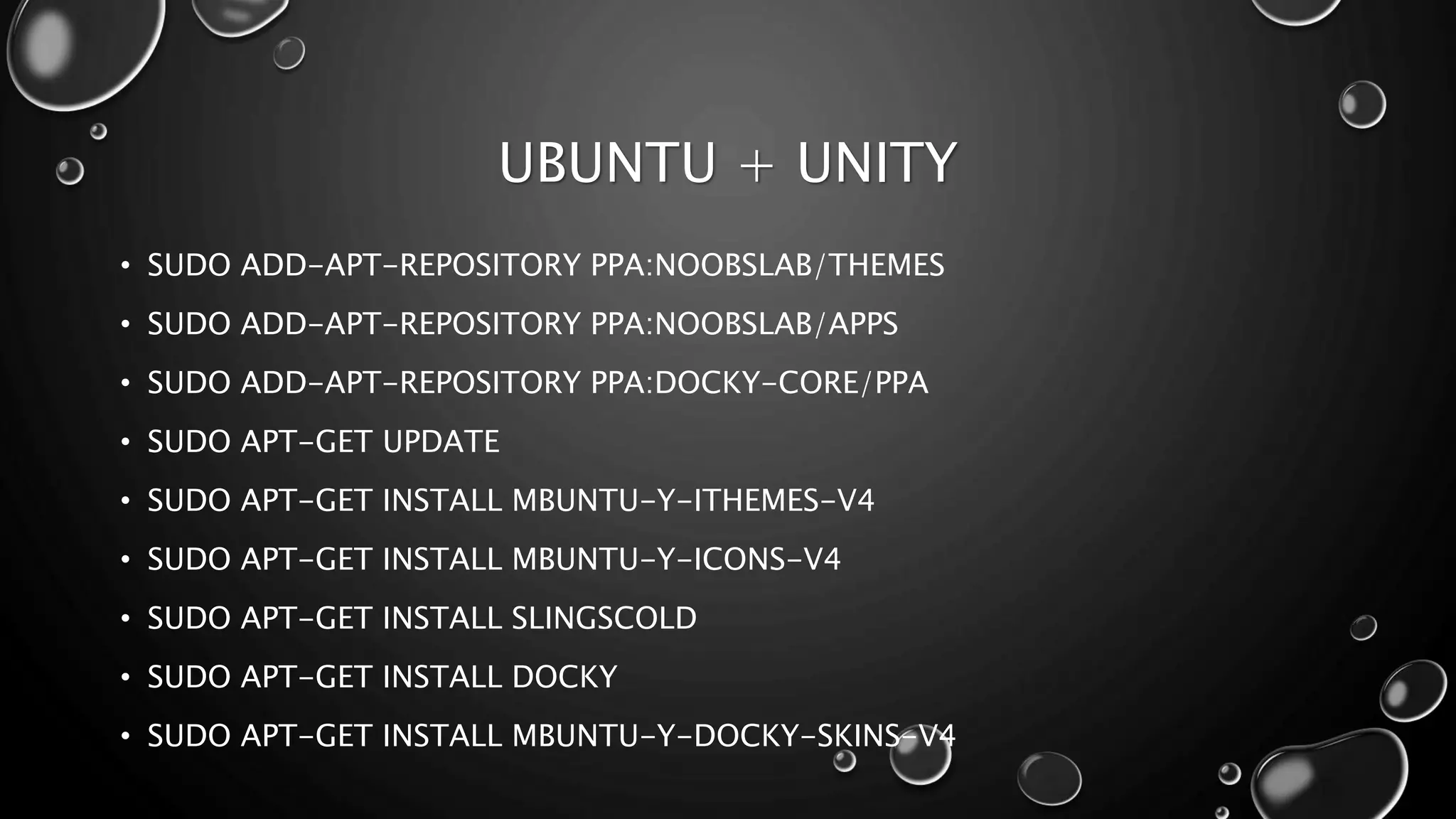UBUNTU + UNITY
• SUDO ADD-APT-REPOSITORY PPA:NOOBSLAB/THEMES
• SUDO ADD-APT-REPOSITORY PPA:NOOBSLAB/APPS
• SUDO ADD-APT-REPOSITORY PPA:DOCKY-CORE/PPA
• SUDO APT-GET UPDATE
• SUDO APT-GET INSTALL MBUNTU-Y-ITHEMES-V4
• SUDO APT-GET INSTALL MBUNTU-Y-ICONS-V4
• SUDO APT-GET INSTALL SLINGSCOLD
• SUDO APT-GET INSTALL DOCKY
• SUDO APT-GET INSTALL MBUNTU-Y-DOCKY-SKINS-V4
 
