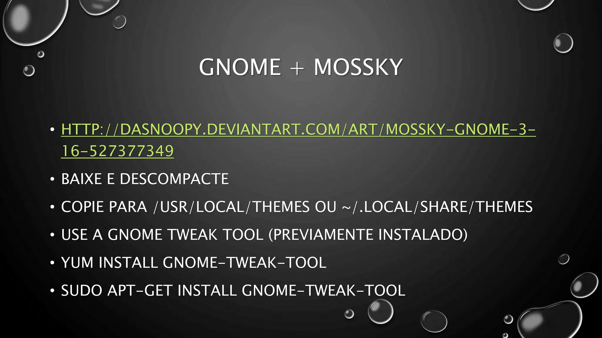 GNOME + MOSSKY
• HTTP://DASNOOPY.DEVIANTART.COM/ART/MOSSKY-GNOME-3-
16-527377349
• BAIXE E DESCOMPACTE
• COPIE PARA /USR/LOCAL/THEMES OU ~/.LOCAL/SHARE/THEMES
• USE A GNOME TWEAK TOOL (PREVIAMENTE INSTALADO)
• YUM INSTALL GNOME-TWEAK-TOOL
• SUDO APT-GET INSTALL GNOME-TWEAK-TOOL
 